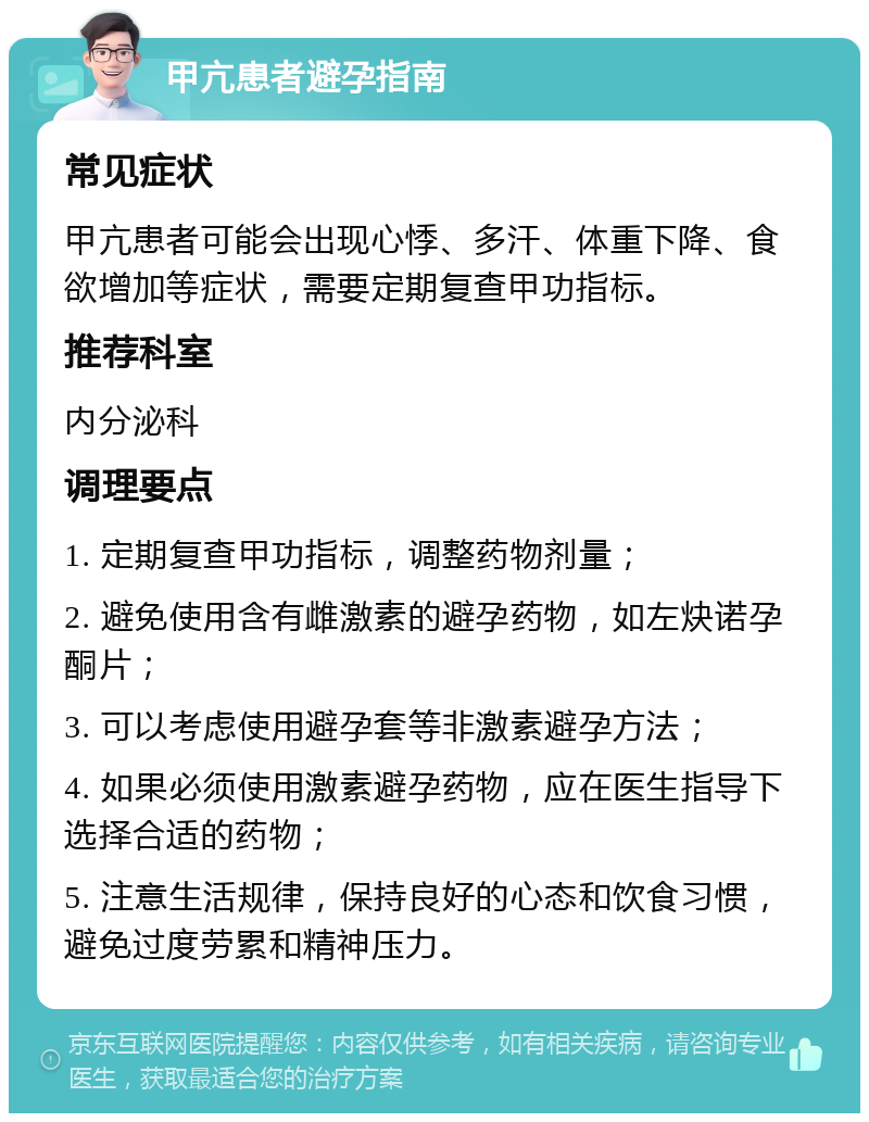 甲亢患者避孕指南 常见症状 甲亢患者可能会出现心悸、多汗、体重下降、食欲增加等症状，需要定期复查甲功指标。 推荐科室 内分泌科 调理要点 1. 定期复查甲功指标，调整药物剂量； 2. 避免使用含有雌激素的避孕药物，如左炔诺孕酮片； 3. 可以考虑使用避孕套等非激素避孕方法； 4. 如果必须使用激素避孕药物，应在医生指导下选择合适的药物； 5. 注意生活规律，保持良好的心态和饮食习惯，避免过度劳累和精神压力。