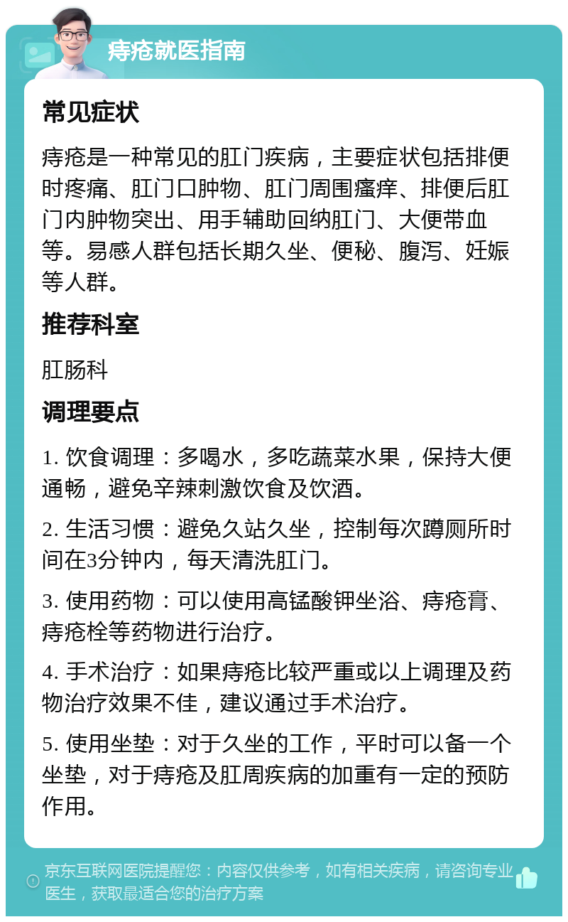 痔疮就医指南 常见症状 痔疮是一种常见的肛门疾病，主要症状包括排便时疼痛、肛门口肿物、肛门周围瘙痒、排便后肛门内肿物突出、用手辅助回纳肛门、大便带血等。易感人群包括长期久坐、便秘、腹泻、妊娠等人群。 推荐科室 肛肠科 调理要点 1. 饮食调理：多喝水，多吃蔬菜水果，保持大便通畅，避免辛辣刺激饮食及饮酒。 2. 生活习惯：避免久站久坐，控制每次蹲厕所时间在3分钟内，每天清洗肛门。 3. 使用药物：可以使用高锰酸钾坐浴、痔疮膏、痔疮栓等药物进行治疗。 4. 手术治疗：如果痔疮比较严重或以上调理及药物治疗效果不佳，建议通过手术治疗。 5. 使用坐垫：对于久坐的工作，平时可以备一个坐垫，对于痔疮及肛周疾病的加重有一定的预防作用。