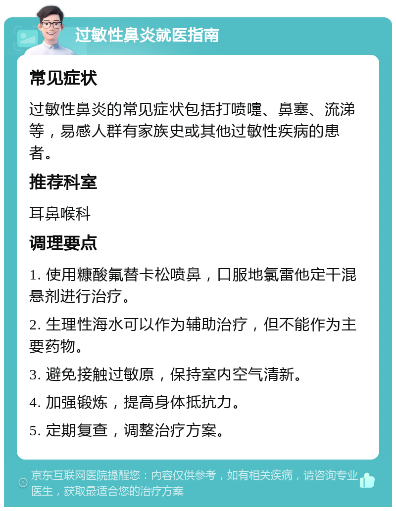 过敏性鼻炎就医指南 常见症状 过敏性鼻炎的常见症状包括打喷嚏、鼻塞、流涕等，易感人群有家族史或其他过敏性疾病的患者。 推荐科室 耳鼻喉科 调理要点 1. 使用糠酸氟替卡松喷鼻，口服地氯雷他定干混悬剂进行治疗。 2. 生理性海水可以作为辅助治疗，但不能作为主要药物。 3. 避免接触过敏原，保持室内空气清新。 4. 加强锻炼，提高身体抵抗力。 5. 定期复查，调整治疗方案。