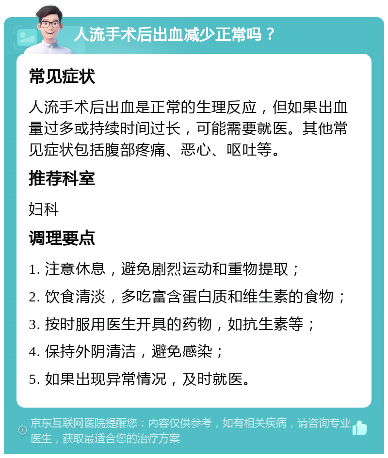 人流手术后出血减少正常吗？ 常见症状 人流手术后出血是正常的生理反应，但如果出血量过多或持续时间过长，可能需要就医。其他常见症状包括腹部疼痛、恶心、呕吐等。 推荐科室 妇科 调理要点 1. 注意休息，避免剧烈运动和重物提取； 2. 饮食清淡，多吃富含蛋白质和维生素的食物； 3. 按时服用医生开具的药物，如抗生素等； 4. 保持外阴清洁，避免感染； 5. 如果出现异常情况，及时就医。