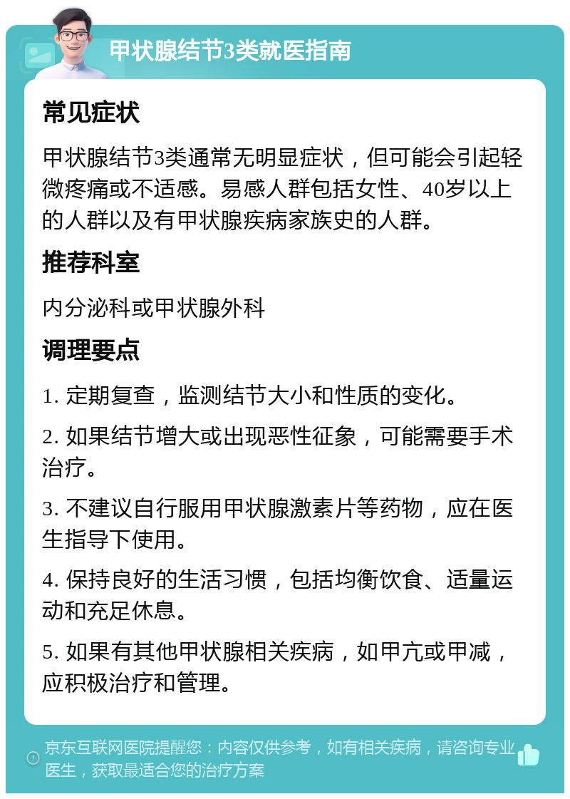 甲状腺结节3类就医指南 常见症状 甲状腺结节3类通常无明显症状，但可能会引起轻微疼痛或不适感。易感人群包括女性、40岁以上的人群以及有甲状腺疾病家族史的人群。 推荐科室 内分泌科或甲状腺外科 调理要点 1. 定期复查，监测结节大小和性质的变化。 2. 如果结节增大或出现恶性征象，可能需要手术治疗。 3. 不建议自行服用甲状腺激素片等药物，应在医生指导下使用。 4. 保持良好的生活习惯，包括均衡饮食、适量运动和充足休息。 5. 如果有其他甲状腺相关疾病，如甲亢或甲减，应积极治疗和管理。