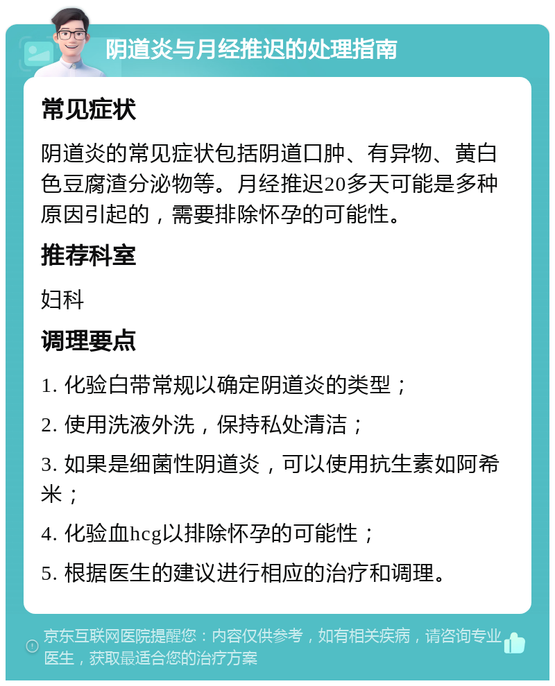 阴道炎与月经推迟的处理指南 常见症状 阴道炎的常见症状包括阴道口肿、有异物、黄白色豆腐渣分泌物等。月经推迟20多天可能是多种原因引起的，需要排除怀孕的可能性。 推荐科室 妇科 调理要点 1. 化验白带常规以确定阴道炎的类型； 2. 使用洗液外洗，保持私处清洁； 3. 如果是细菌性阴道炎，可以使用抗生素如阿希米； 4. 化验血hcg以排除怀孕的可能性； 5. 根据医生的建议进行相应的治疗和调理。