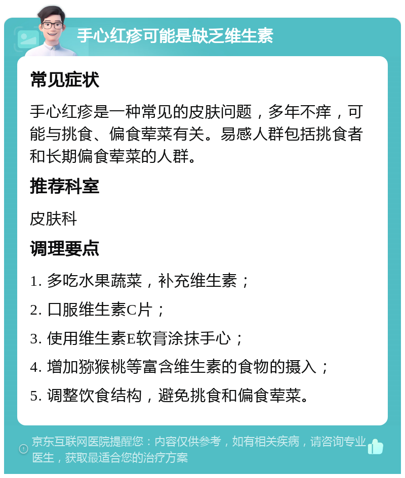 手心红疹可能是缺乏维生素 常见症状 手心红疹是一种常见的皮肤问题，多年不痒，可能与挑食、偏食荤菜有关。易感人群包括挑食者和长期偏食荤菜的人群。 推荐科室 皮肤科 调理要点 1. 多吃水果蔬菜，补充维生素； 2. 口服维生素C片； 3. 使用维生素E软膏涂抹手心； 4. 增加猕猴桃等富含维生素的食物的摄入； 5. 调整饮食结构，避免挑食和偏食荤菜。