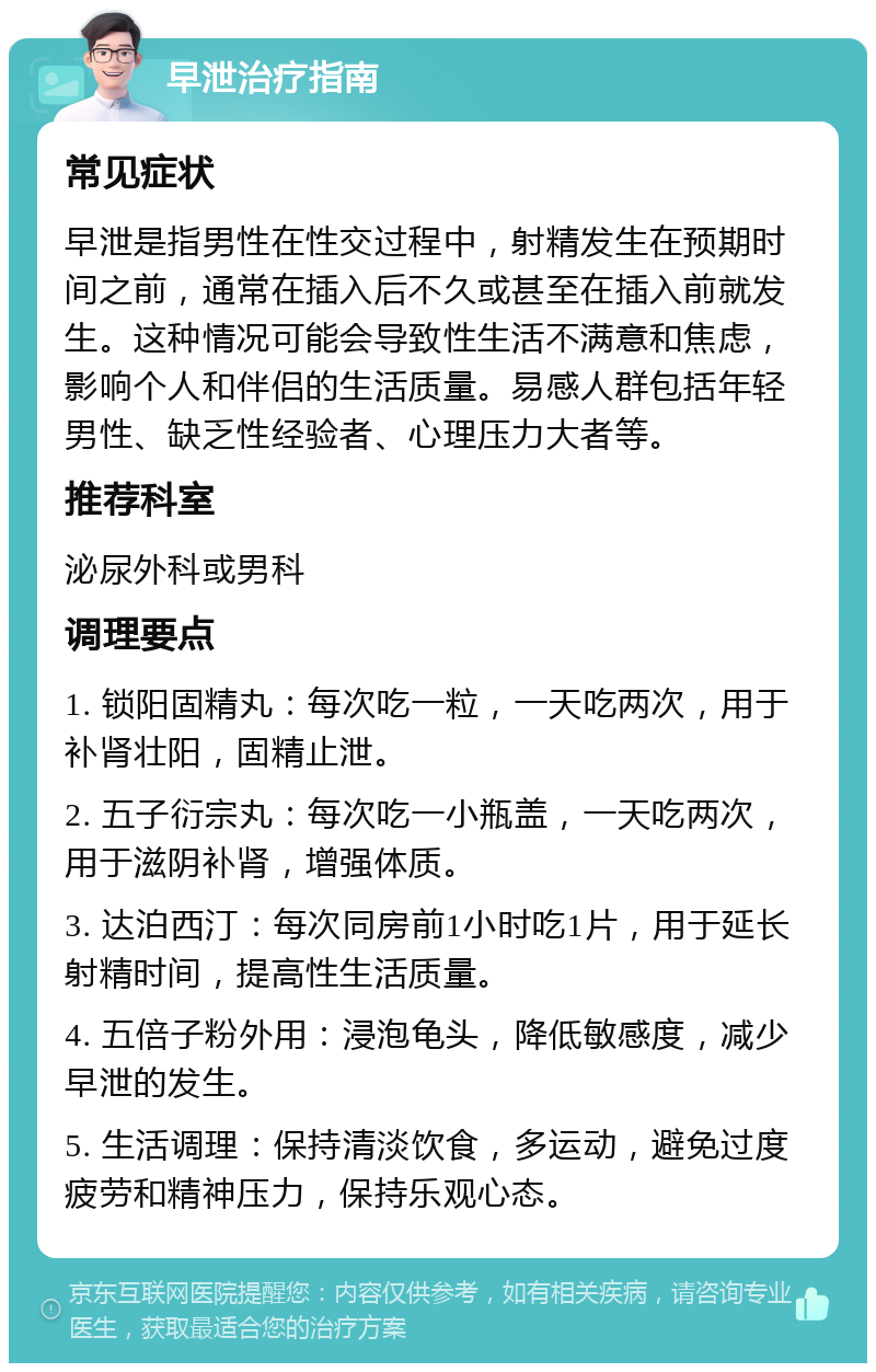 早泄治疗指南 常见症状 早泄是指男性在性交过程中，射精发生在预期时间之前，通常在插入后不久或甚至在插入前就发生。这种情况可能会导致性生活不满意和焦虑，影响个人和伴侣的生活质量。易感人群包括年轻男性、缺乏性经验者、心理压力大者等。 推荐科室 泌尿外科或男科 调理要点 1. 锁阳固精丸：每次吃一粒，一天吃两次，用于补肾壮阳，固精止泄。 2. 五子衍宗丸：每次吃一小瓶盖，一天吃两次，用于滋阴补肾，增强体质。 3. 达泊西汀：每次同房前1小时吃1片，用于延长射精时间，提高性生活质量。 4. 五倍子粉外用：浸泡龟头，降低敏感度，减少早泄的发生。 5. 生活调理：保持清淡饮食，多运动，避免过度疲劳和精神压力，保持乐观心态。