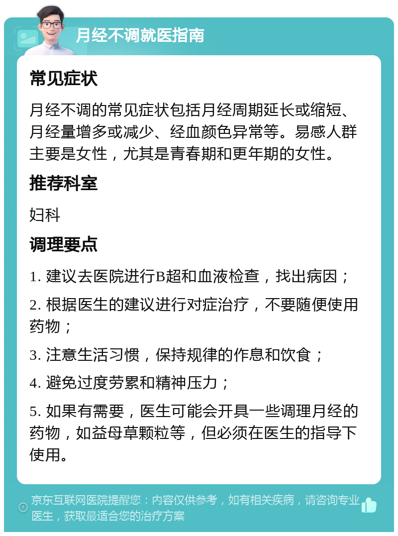 月经不调就医指南 常见症状 月经不调的常见症状包括月经周期延长或缩短、月经量增多或减少、经血颜色异常等。易感人群主要是女性，尤其是青春期和更年期的女性。 推荐科室 妇科 调理要点 1. 建议去医院进行B超和血液检查，找出病因； 2. 根据医生的建议进行对症治疗，不要随便使用药物； 3. 注意生活习惯，保持规律的作息和饮食； 4. 避免过度劳累和精神压力； 5. 如果有需要，医生可能会开具一些调理月经的药物，如益母草颗粒等，但必须在医生的指导下使用。