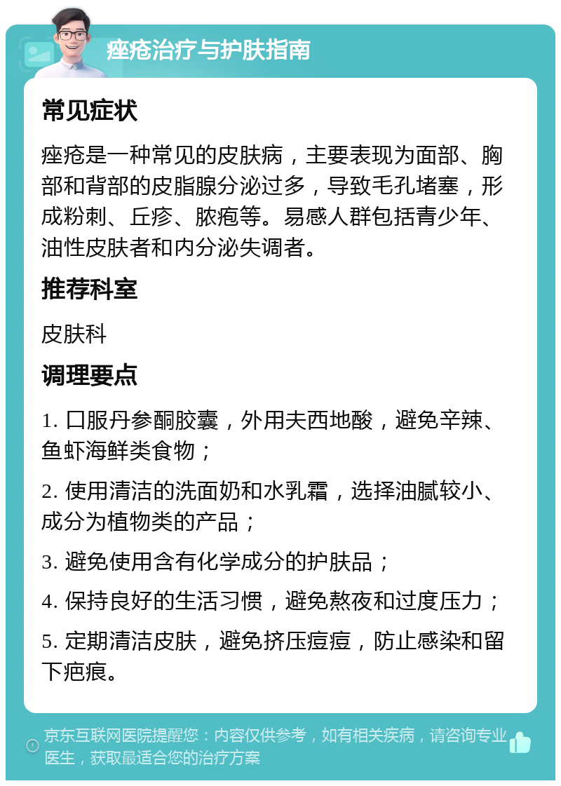 痤疮治疗与护肤指南 常见症状 痤疮是一种常见的皮肤病，主要表现为面部、胸部和背部的皮脂腺分泌过多，导致毛孔堵塞，形成粉刺、丘疹、脓疱等。易感人群包括青少年、油性皮肤者和内分泌失调者。 推荐科室 皮肤科 调理要点 1. 口服丹参酮胶囊，外用夫西地酸，避免辛辣、鱼虾海鲜类食物； 2. 使用清洁的洗面奶和水乳霜，选择油腻较小、成分为植物类的产品； 3. 避免使用含有化学成分的护肤品； 4. 保持良好的生活习惯，避免熬夜和过度压力； 5. 定期清洁皮肤，避免挤压痘痘，防止感染和留下疤痕。