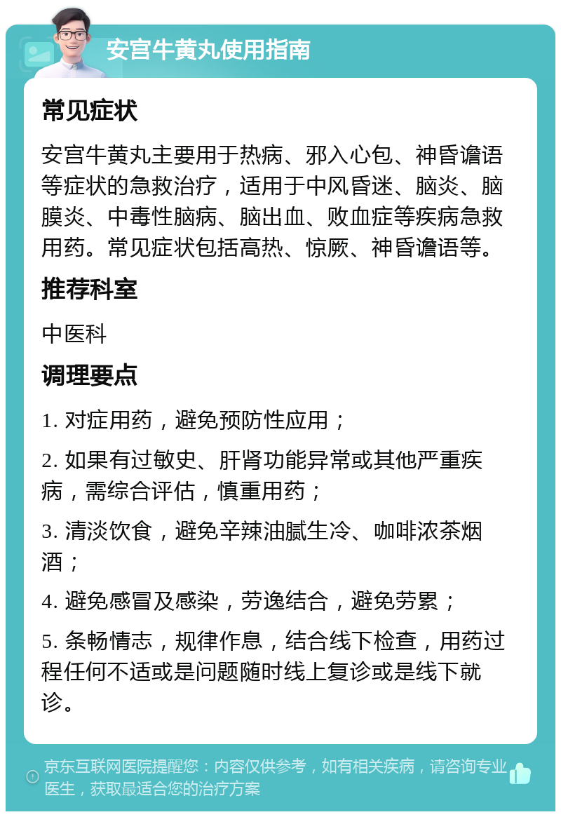 安宫牛黄丸使用指南 常见症状 安宫牛黄丸主要用于热病、邪入心包、神昏谵语等症状的急救治疗，适用于中风昏迷、脑炎、脑膜炎、中毒性脑病、脑出血、败血症等疾病急救用药。常见症状包括高热、惊厥、神昏谵语等。 推荐科室 中医科 调理要点 1. 对症用药，避免预防性应用； 2. 如果有过敏史、肝肾功能异常或其他严重疾病，需综合评估，慎重用药； 3. 清淡饮食，避免辛辣油腻生冷、咖啡浓茶烟酒； 4. 避免感冒及感染，劳逸结合，避免劳累； 5. 条畅情志，规律作息，结合线下检查，用药过程任何不适或是问题随时线上复诊或是线下就诊。