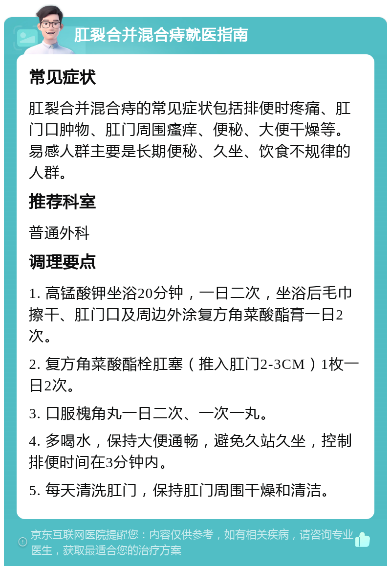 肛裂合并混合痔就医指南 常见症状 肛裂合并混合痔的常见症状包括排便时疼痛、肛门口肿物、肛门周围瘙痒、便秘、大便干燥等。易感人群主要是长期便秘、久坐、饮食不规律的人群。 推荐科室 普通外科 调理要点 1. 高锰酸钾坐浴20分钟，一日二次，坐浴后毛巾擦干、肛门口及周边外涂复方角菜酸酯膏一日2次。 2. 复方角菜酸酯栓肛塞（推入肛门2-3CM）1枚一日2次。 3. 口服槐角丸一日二次、一次一丸。 4. 多喝水，保持大便通畅，避免久站久坐，控制排便时间在3分钟内。 5. 每天清洗肛门，保持肛门周围干燥和清洁。