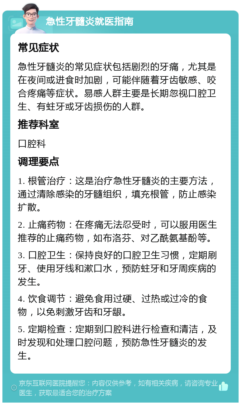 急性牙髓炎就医指南 常见症状 急性牙髓炎的常见症状包括剧烈的牙痛，尤其是在夜间或进食时加剧，可能伴随着牙齿敏感、咬合疼痛等症状。易感人群主要是长期忽视口腔卫生、有蛀牙或牙齿损伤的人群。 推荐科室 口腔科 调理要点 1. 根管治疗：这是治疗急性牙髓炎的主要方法，通过清除感染的牙髓组织，填充根管，防止感染扩散。 2. 止痛药物：在疼痛无法忍受时，可以服用医生推荐的止痛药物，如布洛芬、对乙酰氨基酚等。 3. 口腔卫生：保持良好的口腔卫生习惯，定期刷牙、使用牙线和漱口水，预防蛀牙和牙周疾病的发生。 4. 饮食调节：避免食用过硬、过热或过冷的食物，以免刺激牙齿和牙龈。 5. 定期检查：定期到口腔科进行检查和清洁，及时发现和处理口腔问题，预防急性牙髓炎的发生。