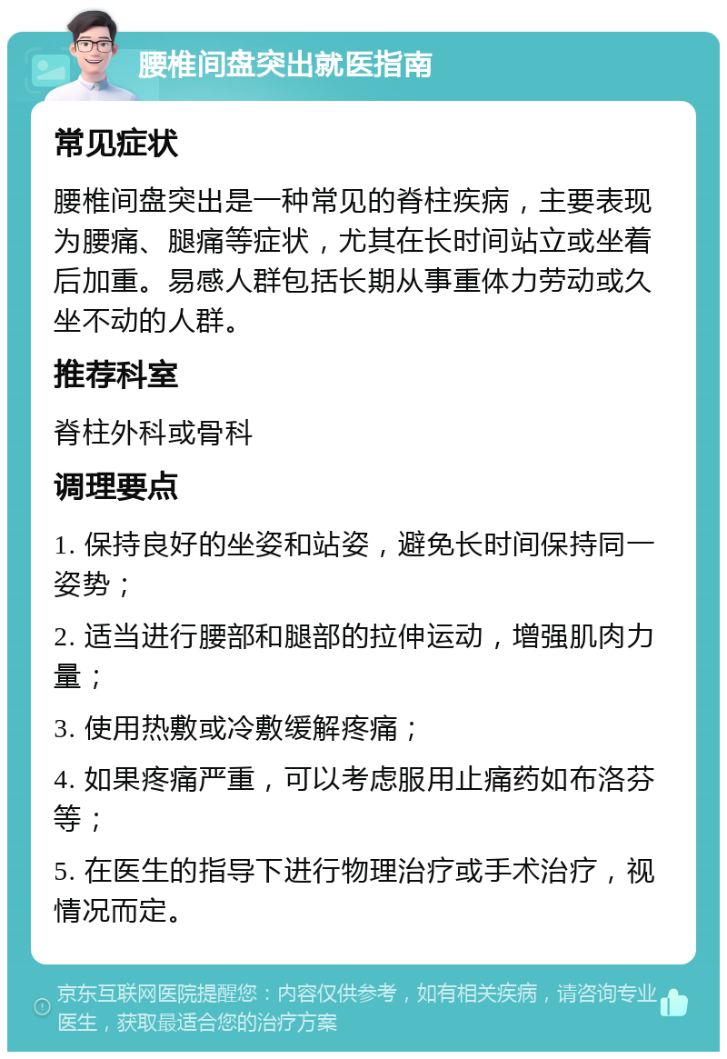 腰椎间盘突出就医指南 常见症状 腰椎间盘突出是一种常见的脊柱疾病，主要表现为腰痛、腿痛等症状，尤其在长时间站立或坐着后加重。易感人群包括长期从事重体力劳动或久坐不动的人群。 推荐科室 脊柱外科或骨科 调理要点 1. 保持良好的坐姿和站姿，避免长时间保持同一姿势； 2. 适当进行腰部和腿部的拉伸运动，增强肌肉力量； 3. 使用热敷或冷敷缓解疼痛； 4. 如果疼痛严重，可以考虑服用止痛药如布洛芬等； 5. 在医生的指导下进行物理治疗或手术治疗，视情况而定。