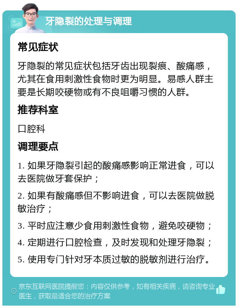 牙隐裂的处理与调理 常见症状 牙隐裂的常见症状包括牙齿出现裂痕、酸痛感，尤其在食用刺激性食物时更为明显。易感人群主要是长期咬硬物或有不良咀嚼习惯的人群。 推荐科室 口腔科 调理要点 1. 如果牙隐裂引起的酸痛感影响正常进食，可以去医院做牙套保护； 2. 如果有酸痛感但不影响进食，可以去医院做脱敏治疗； 3. 平时应注意少食用刺激性食物，避免咬硬物； 4. 定期进行口腔检查，及时发现和处理牙隐裂； 5. 使用专门针对牙本质过敏的脱敏剂进行治疗。