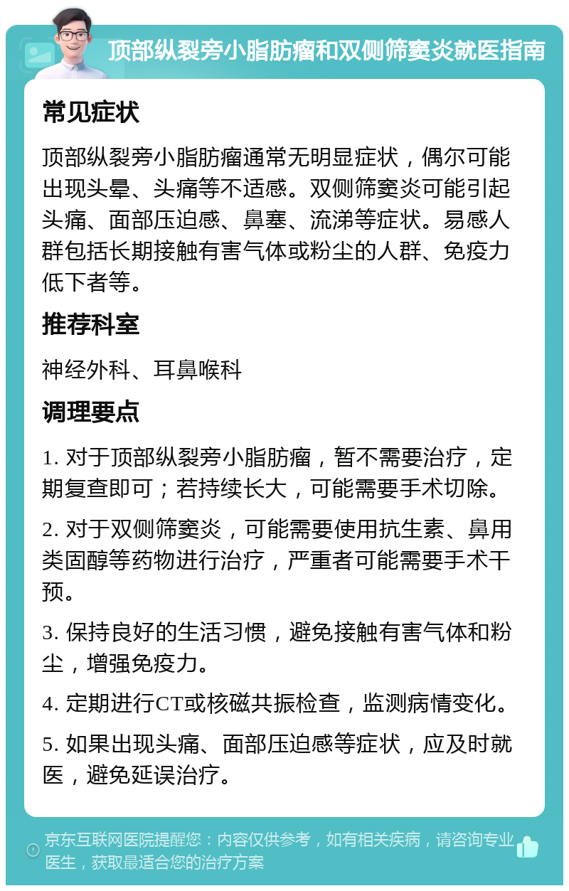 顶部纵裂旁小脂肪瘤和双侧筛窦炎就医指南 常见症状 顶部纵裂旁小脂肪瘤通常无明显症状，偶尔可能出现头晕、头痛等不适感。双侧筛窦炎可能引起头痛、面部压迫感、鼻塞、流涕等症状。易感人群包括长期接触有害气体或粉尘的人群、免疫力低下者等。 推荐科室 神经外科、耳鼻喉科 调理要点 1. 对于顶部纵裂旁小脂肪瘤，暂不需要治疗，定期复查即可；若持续长大，可能需要手术切除。 2. 对于双侧筛窦炎，可能需要使用抗生素、鼻用类固醇等药物进行治疗，严重者可能需要手术干预。 3. 保持良好的生活习惯，避免接触有害气体和粉尘，增强免疫力。 4. 定期进行CT或核磁共振检查，监测病情变化。 5. 如果出现头痛、面部压迫感等症状，应及时就医，避免延误治疗。