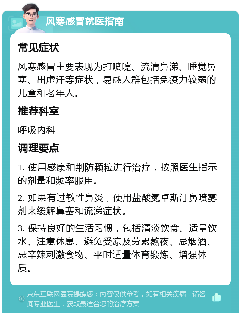 风寒感冒就医指南 常见症状 风寒感冒主要表现为打喷嚏、流清鼻涕、睡觉鼻塞、出虚汗等症状，易感人群包括免疫力较弱的儿童和老年人。 推荐科室 呼吸内科 调理要点 1. 使用感康和荆防颗粒进行治疗，按照医生指示的剂量和频率服用。 2. 如果有过敏性鼻炎，使用盐酸氮卓斯汀鼻喷雾剂来缓解鼻塞和流涕症状。 3. 保持良好的生活习惯，包括清淡饮食、适量饮水、注意休息、避免受凉及劳累熬夜、忌烟酒、忌辛辣刺激食物、平时适量体育锻炼、增强体质。