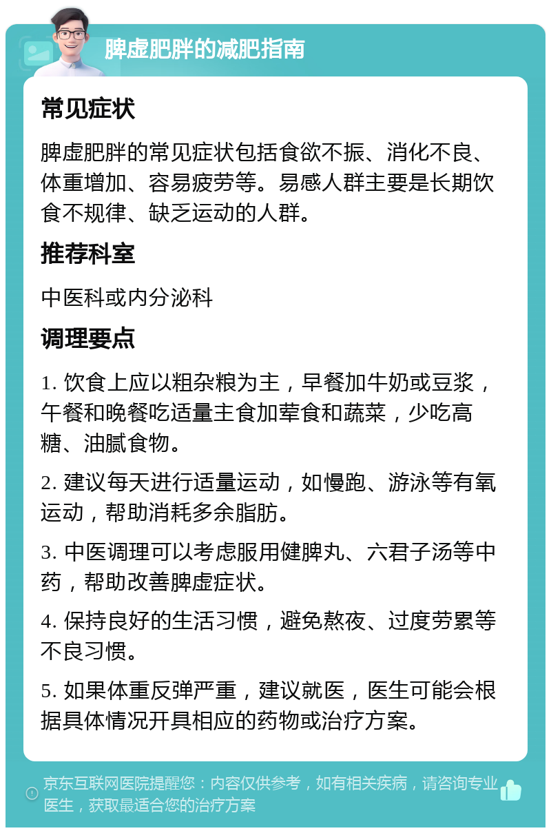 脾虚肥胖的减肥指南 常见症状 脾虚肥胖的常见症状包括食欲不振、消化不良、体重增加、容易疲劳等。易感人群主要是长期饮食不规律、缺乏运动的人群。 推荐科室 中医科或内分泌科 调理要点 1. 饮食上应以粗杂粮为主，早餐加牛奶或豆浆，午餐和晚餐吃适量主食加荤食和蔬菜，少吃高糖、油腻食物。 2. 建议每天进行适量运动，如慢跑、游泳等有氧运动，帮助消耗多余脂肪。 3. 中医调理可以考虑服用健脾丸、六君子汤等中药，帮助改善脾虚症状。 4. 保持良好的生活习惯，避免熬夜、过度劳累等不良习惯。 5. 如果体重反弹严重，建议就医，医生可能会根据具体情况开具相应的药物或治疗方案。