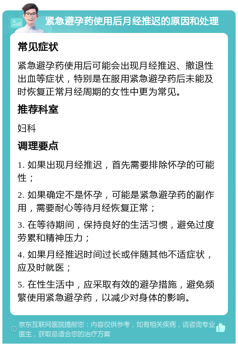 紧急避孕药使用后月经推迟的原因和处理 常见症状 紧急避孕药使用后可能会出现月经推迟、撤退性出血等症状，特别是在服用紧急避孕药后未能及时恢复正常月经周期的女性中更为常见。 推荐科室 妇科 调理要点 1. 如果出现月经推迟，首先需要排除怀孕的可能性； 2. 如果确定不是怀孕，可能是紧急避孕药的副作用，需要耐心等待月经恢复正常； 3. 在等待期间，保持良好的生活习惯，避免过度劳累和精神压力； 4. 如果月经推迟时间过长或伴随其他不适症状，应及时就医； 5. 在性生活中，应采取有效的避孕措施，避免频繁使用紧急避孕药，以减少对身体的影响。