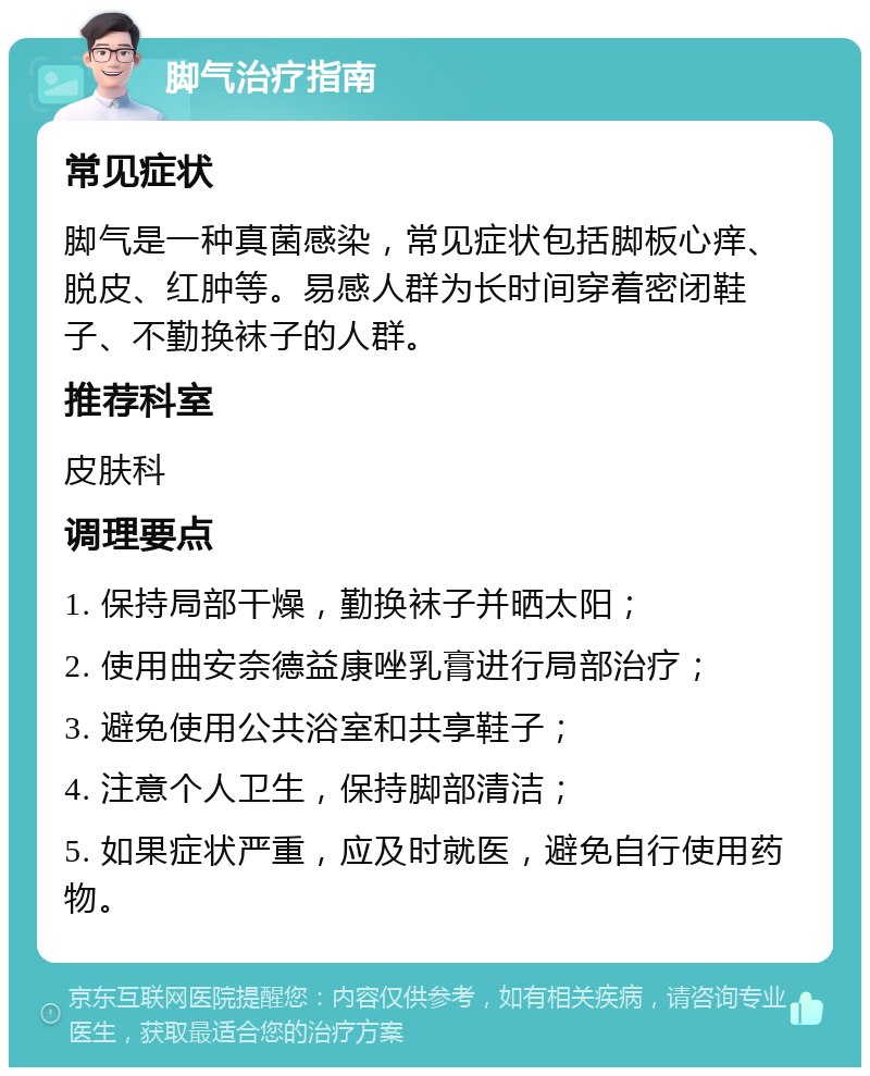 脚气治疗指南 常见症状 脚气是一种真菌感染，常见症状包括脚板心痒、脱皮、红肿等。易感人群为长时间穿着密闭鞋子、不勤换袜子的人群。 推荐科室 皮肤科 调理要点 1. 保持局部干燥，勤换袜子并晒太阳； 2. 使用曲安奈德益康唑乳膏进行局部治疗； 3. 避免使用公共浴室和共享鞋子； 4. 注意个人卫生，保持脚部清洁； 5. 如果症状严重，应及时就医，避免自行使用药物。