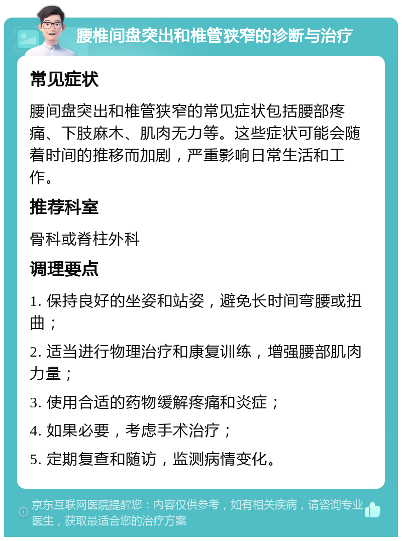 腰椎间盘突出和椎管狭窄的诊断与治疗 常见症状 腰间盘突出和椎管狭窄的常见症状包括腰部疼痛、下肢麻木、肌肉无力等。这些症状可能会随着时间的推移而加剧，严重影响日常生活和工作。 推荐科室 骨科或脊柱外科 调理要点 1. 保持良好的坐姿和站姿，避免长时间弯腰或扭曲； 2. 适当进行物理治疗和康复训练，增强腰部肌肉力量； 3. 使用合适的药物缓解疼痛和炎症； 4. 如果必要，考虑手术治疗； 5. 定期复查和随访，监测病情变化。