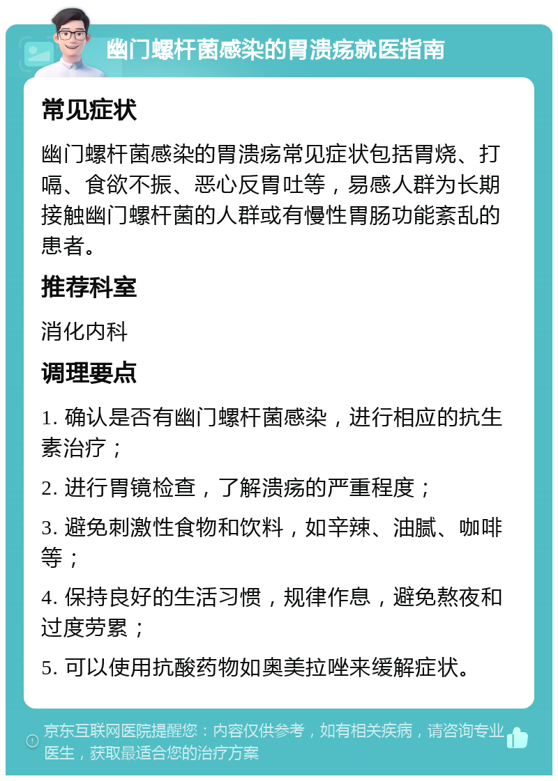 幽门螺杆菌感染的胃溃疡就医指南 常见症状 幽门螺杆菌感染的胃溃疡常见症状包括胃烧、打嗝、食欲不振、恶心反胃吐等，易感人群为长期接触幽门螺杆菌的人群或有慢性胃肠功能紊乱的患者。 推荐科室 消化内科 调理要点 1. 确认是否有幽门螺杆菌感染，进行相应的抗生素治疗； 2. 进行胃镜检查，了解溃疡的严重程度； 3. 避免刺激性食物和饮料，如辛辣、油腻、咖啡等； 4. 保持良好的生活习惯，规律作息，避免熬夜和过度劳累； 5. 可以使用抗酸药物如奥美拉唑来缓解症状。