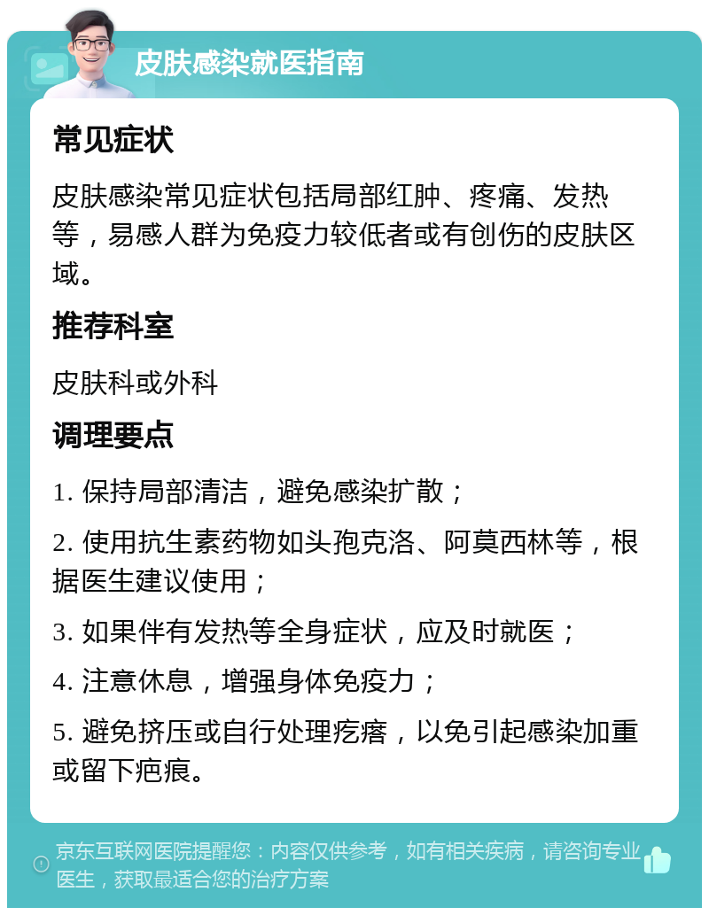 皮肤感染就医指南 常见症状 皮肤感染常见症状包括局部红肿、疼痛、发热等，易感人群为免疫力较低者或有创伤的皮肤区域。 推荐科室 皮肤科或外科 调理要点 1. 保持局部清洁，避免感染扩散； 2. 使用抗生素药物如头孢克洛、阿莫西林等，根据医生建议使用； 3. 如果伴有发热等全身症状，应及时就医； 4. 注意休息，增强身体免疫力； 5. 避免挤压或自行处理疙瘩，以免引起感染加重或留下疤痕。