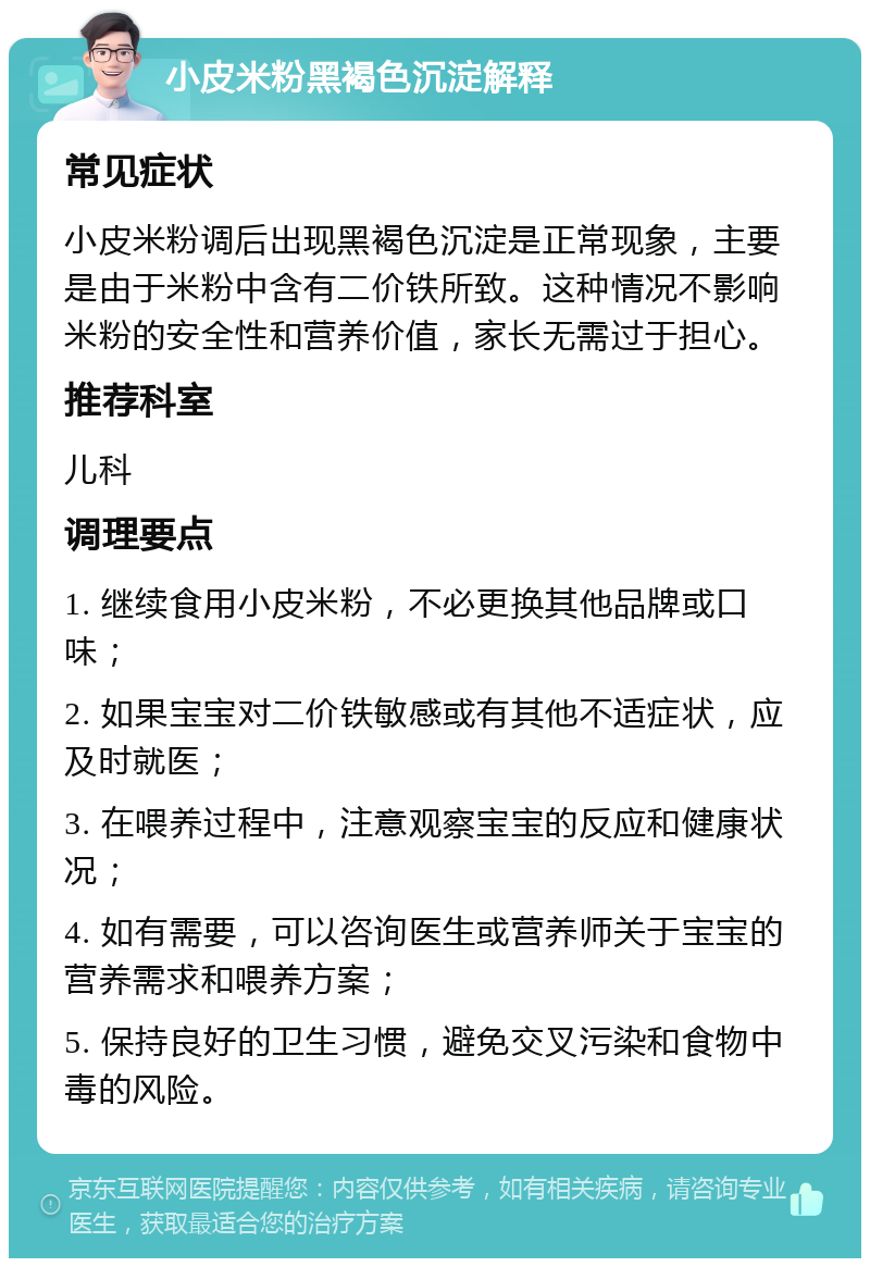 小皮米粉黑褐色沉淀解释 常见症状 小皮米粉调后出现黑褐色沉淀是正常现象，主要是由于米粉中含有二价铁所致。这种情况不影响米粉的安全性和营养价值，家长无需过于担心。 推荐科室 儿科 调理要点 1. 继续食用小皮米粉，不必更换其他品牌或口味； 2. 如果宝宝对二价铁敏感或有其他不适症状，应及时就医； 3. 在喂养过程中，注意观察宝宝的反应和健康状况； 4. 如有需要，可以咨询医生或营养师关于宝宝的营养需求和喂养方案； 5. 保持良好的卫生习惯，避免交叉污染和食物中毒的风险。