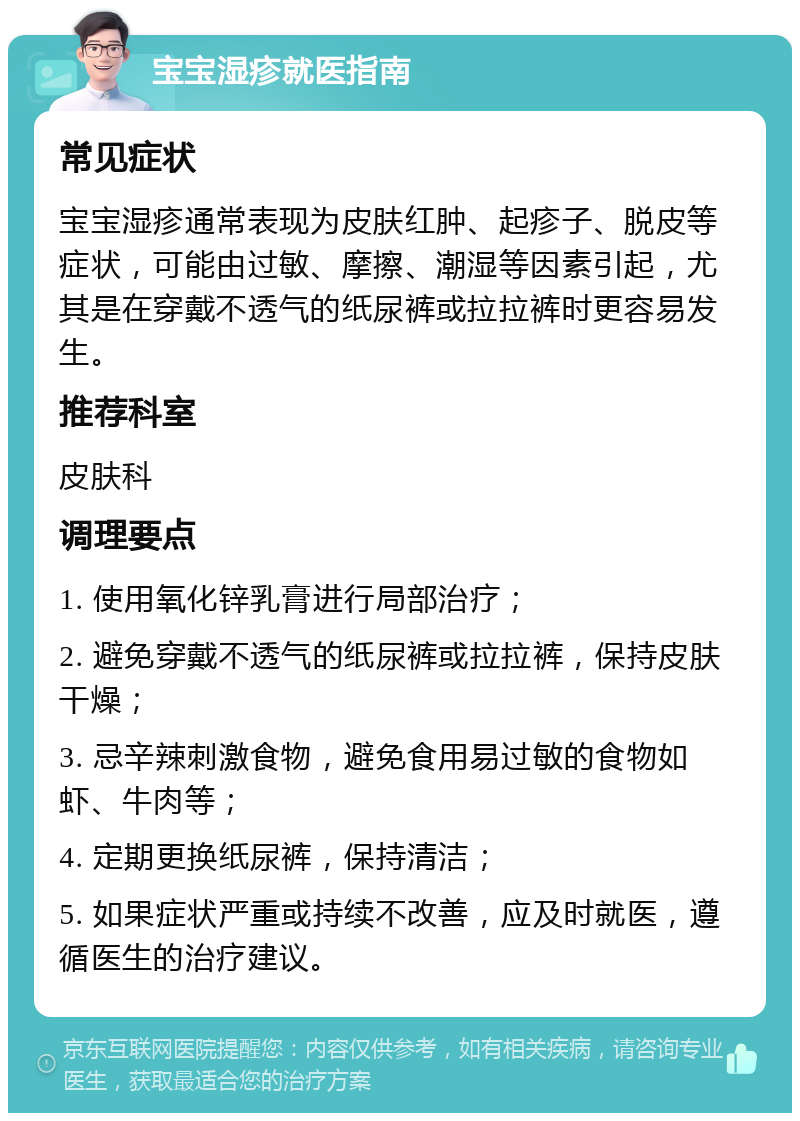 宝宝湿疹就医指南 常见症状 宝宝湿疹通常表现为皮肤红肿、起疹子、脱皮等症状，可能由过敏、摩擦、潮湿等因素引起，尤其是在穿戴不透气的纸尿裤或拉拉裤时更容易发生。 推荐科室 皮肤科 调理要点 1. 使用氧化锌乳膏进行局部治疗； 2. 避免穿戴不透气的纸尿裤或拉拉裤，保持皮肤干燥； 3. 忌辛辣刺激食物，避免食用易过敏的食物如虾、牛肉等； 4. 定期更换纸尿裤，保持清洁； 5. 如果症状严重或持续不改善，应及时就医，遵循医生的治疗建议。