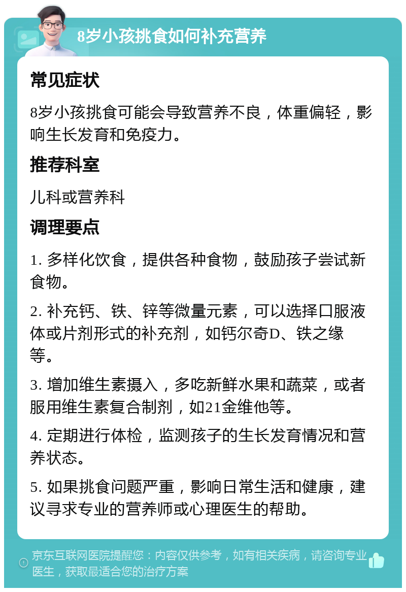 8岁小孩挑食如何补充营养 常见症状 8岁小孩挑食可能会导致营养不良，体重偏轻，影响生长发育和免疫力。 推荐科室 儿科或营养科 调理要点 1. 多样化饮食，提供各种食物，鼓励孩子尝试新食物。 2. 补充钙、铁、锌等微量元素，可以选择口服液体或片剂形式的补充剂，如钙尔奇D、铁之缘等。 3. 增加维生素摄入，多吃新鲜水果和蔬菜，或者服用维生素复合制剂，如21金维他等。 4. 定期进行体检，监测孩子的生长发育情况和营养状态。 5. 如果挑食问题严重，影响日常生活和健康，建议寻求专业的营养师或心理医生的帮助。