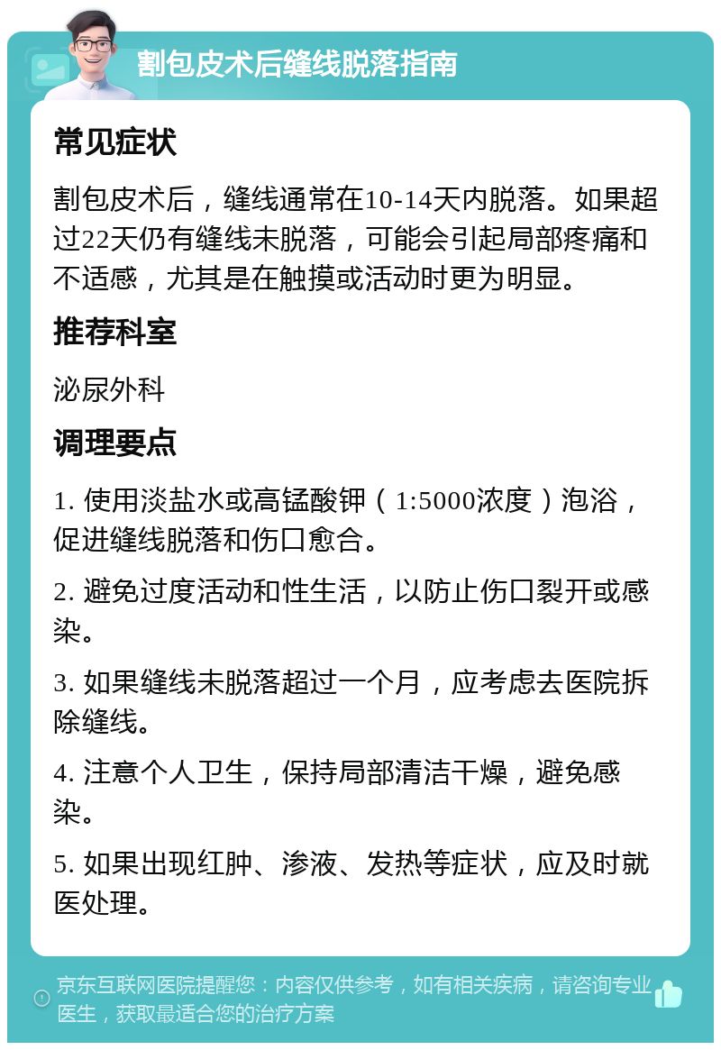 割包皮术后缝线脱落指南 常见症状 割包皮术后，缝线通常在10-14天内脱落。如果超过22天仍有缝线未脱落，可能会引起局部疼痛和不适感，尤其是在触摸或活动时更为明显。 推荐科室 泌尿外科 调理要点 1. 使用淡盐水或高锰酸钾（1:5000浓度）泡浴，促进缝线脱落和伤口愈合。 2. 避免过度活动和性生活，以防止伤口裂开或感染。 3. 如果缝线未脱落超过一个月，应考虑去医院拆除缝线。 4. 注意个人卫生，保持局部清洁干燥，避免感染。 5. 如果出现红肿、渗液、发热等症状，应及时就医处理。