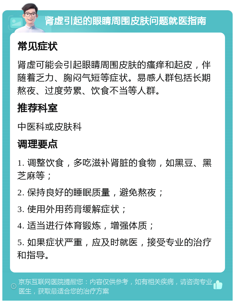 肾虚引起的眼睛周围皮肤问题就医指南 常见症状 肾虚可能会引起眼睛周围皮肤的瘙痒和起皮，伴随着乏力、胸闷气短等症状。易感人群包括长期熬夜、过度劳累、饮食不当等人群。 推荐科室 中医科或皮肤科 调理要点 1. 调整饮食，多吃滋补肾脏的食物，如黑豆、黑芝麻等； 2. 保持良好的睡眠质量，避免熬夜； 3. 使用外用药膏缓解症状； 4. 适当进行体育锻炼，增强体质； 5. 如果症状严重，应及时就医，接受专业的治疗和指导。