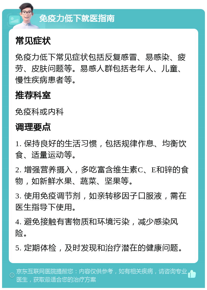 免疫力低下就医指南 常见症状 免疫力低下常见症状包括反复感冒、易感染、疲劳、皮肤问题等。易感人群包括老年人、儿童、慢性疾病患者等。 推荐科室 免疫科或内科 调理要点 1. 保持良好的生活习惯，包括规律作息、均衡饮食、适量运动等。 2. 增强营养摄入，多吃富含维生素C、E和锌的食物，如新鲜水果、蔬菜、坚果等。 3. 使用免疫调节剂，如亲转移因子口服液，需在医生指导下使用。 4. 避免接触有害物质和环境污染，减少感染风险。 5. 定期体检，及时发现和治疗潜在的健康问题。