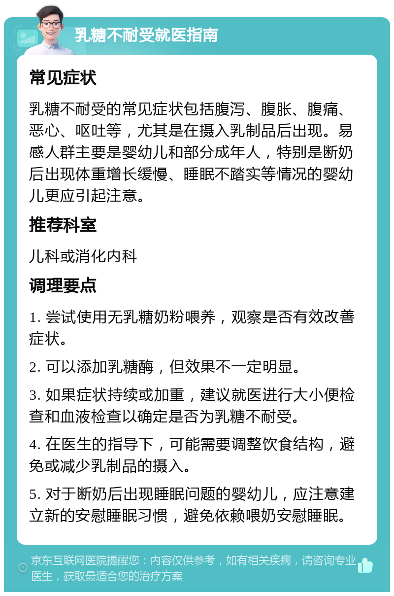 乳糖不耐受就医指南 常见症状 乳糖不耐受的常见症状包括腹泻、腹胀、腹痛、恶心、呕吐等，尤其是在摄入乳制品后出现。易感人群主要是婴幼儿和部分成年人，特别是断奶后出现体重增长缓慢、睡眠不踏实等情况的婴幼儿更应引起注意。 推荐科室 儿科或消化内科 调理要点 1. 尝试使用无乳糖奶粉喂养，观察是否有效改善症状。 2. 可以添加乳糖酶，但效果不一定明显。 3. 如果症状持续或加重，建议就医进行大小便检查和血液检查以确定是否为乳糖不耐受。 4. 在医生的指导下，可能需要调整饮食结构，避免或减少乳制品的摄入。 5. 对于断奶后出现睡眠问题的婴幼儿，应注意建立新的安慰睡眠习惯，避免依赖喂奶安慰睡眠。