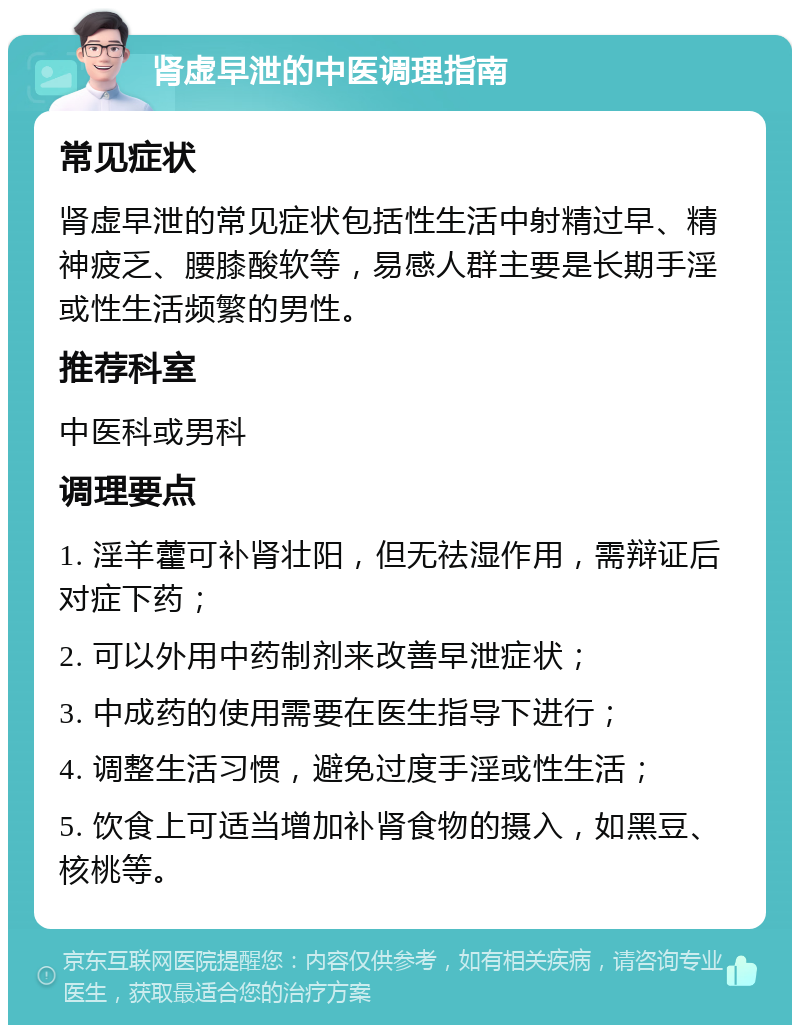 肾虚早泄的中医调理指南 常见症状 肾虚早泄的常见症状包括性生活中射精过早、精神疲乏、腰膝酸软等，易感人群主要是长期手淫或性生活频繁的男性。 推荐科室 中医科或男科 调理要点 1. 淫羊藿可补肾壮阳，但无祛湿作用，需辩证后对症下药； 2. 可以外用中药制剂来改善早泄症状； 3. 中成药的使用需要在医生指导下进行； 4. 调整生活习惯，避免过度手淫或性生活； 5. 饮食上可适当增加补肾食物的摄入，如黑豆、核桃等。