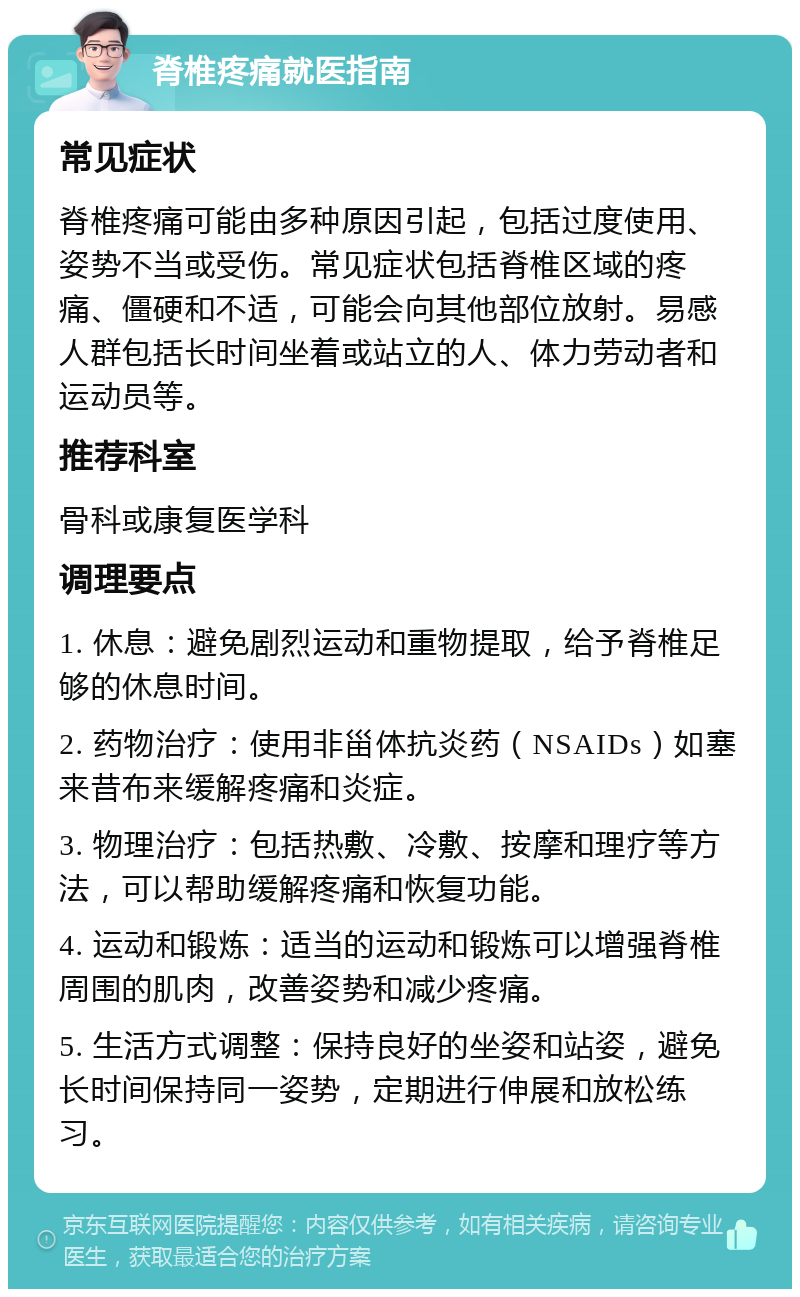 脊椎疼痛就医指南 常见症状 脊椎疼痛可能由多种原因引起，包括过度使用、姿势不当或受伤。常见症状包括脊椎区域的疼痛、僵硬和不适，可能会向其他部位放射。易感人群包括长时间坐着或站立的人、体力劳动者和运动员等。 推荐科室 骨科或康复医学科 调理要点 1. 休息：避免剧烈运动和重物提取，给予脊椎足够的休息时间。 2. 药物治疗：使用非甾体抗炎药（NSAIDs）如塞来昔布来缓解疼痛和炎症。 3. 物理治疗：包括热敷、冷敷、按摩和理疗等方法，可以帮助缓解疼痛和恢复功能。 4. 运动和锻炼：适当的运动和锻炼可以增强脊椎周围的肌肉，改善姿势和减少疼痛。 5. 生活方式调整：保持良好的坐姿和站姿，避免长时间保持同一姿势，定期进行伸展和放松练习。