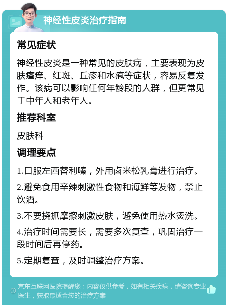 神经性皮炎治疗指南 常见症状 神经性皮炎是一种常见的皮肤病，主要表现为皮肤瘙痒、红斑、丘疹和水疱等症状，容易反复发作。该病可以影响任何年龄段的人群，但更常见于中年人和老年人。 推荐科室 皮肤科 调理要点 1.口服左西替利嗪，外用卤米松乳膏进行治疗。 2.避免食用辛辣刺激性食物和海鲜等发物，禁止饮酒。 3.不要挠抓摩擦刺激皮肤，避免使用热水烫洗。 4.治疗时间需要长，需要多次复查，巩固治疗一段时间后再停药。 5.定期复查，及时调整治疗方案。