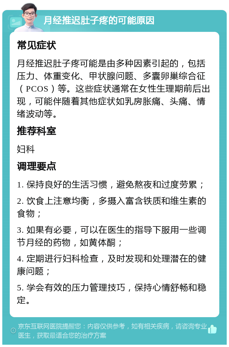 月经推迟肚子疼的可能原因 常见症状 月经推迟肚子疼可能是由多种因素引起的，包括压力、体重变化、甲状腺问题、多囊卵巢综合征（PCOS）等。这些症状通常在女性生理期前后出现，可能伴随着其他症状如乳房胀痛、头痛、情绪波动等。 推荐科室 妇科 调理要点 1. 保持良好的生活习惯，避免熬夜和过度劳累； 2. 饮食上注意均衡，多摄入富含铁质和维生素的食物； 3. 如果有必要，可以在医生的指导下服用一些调节月经的药物，如黄体酮； 4. 定期进行妇科检查，及时发现和处理潜在的健康问题； 5. 学会有效的压力管理技巧，保持心情舒畅和稳定。