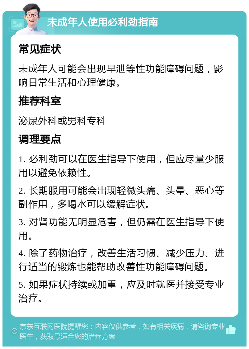 未成年人使用必利劲指南 常见症状 未成年人可能会出现早泄等性功能障碍问题，影响日常生活和心理健康。 推荐科室 泌尿外科或男科专科 调理要点 1. 必利劲可以在医生指导下使用，但应尽量少服用以避免依赖性。 2. 长期服用可能会出现轻微头痛、头晕、恶心等副作用，多喝水可以缓解症状。 3. 对肾功能无明显危害，但仍需在医生指导下使用。 4. 除了药物治疗，改善生活习惯、减少压力、进行适当的锻炼也能帮助改善性功能障碍问题。 5. 如果症状持续或加重，应及时就医并接受专业治疗。