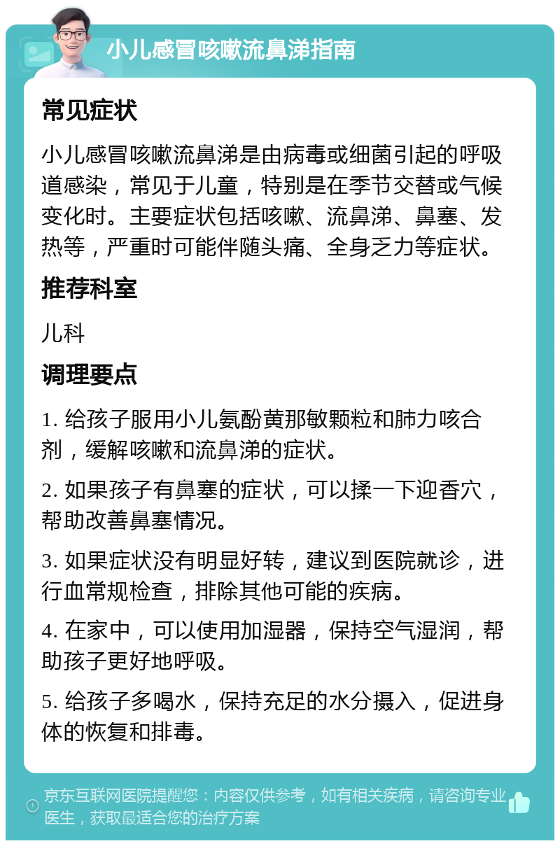 小儿感冒咳嗽流鼻涕指南 常见症状 小儿感冒咳嗽流鼻涕是由病毒或细菌引起的呼吸道感染，常见于儿童，特别是在季节交替或气候变化时。主要症状包括咳嗽、流鼻涕、鼻塞、发热等，严重时可能伴随头痛、全身乏力等症状。 推荐科室 儿科 调理要点 1. 给孩子服用小儿氨酚黄那敏颗粒和肺力咳合剂，缓解咳嗽和流鼻涕的症状。 2. 如果孩子有鼻塞的症状，可以揉一下迎香穴，帮助改善鼻塞情况。 3. 如果症状没有明显好转，建议到医院就诊，进行血常规检查，排除其他可能的疾病。 4. 在家中，可以使用加湿器，保持空气湿润，帮助孩子更好地呼吸。 5. 给孩子多喝水，保持充足的水分摄入，促进身体的恢复和排毒。