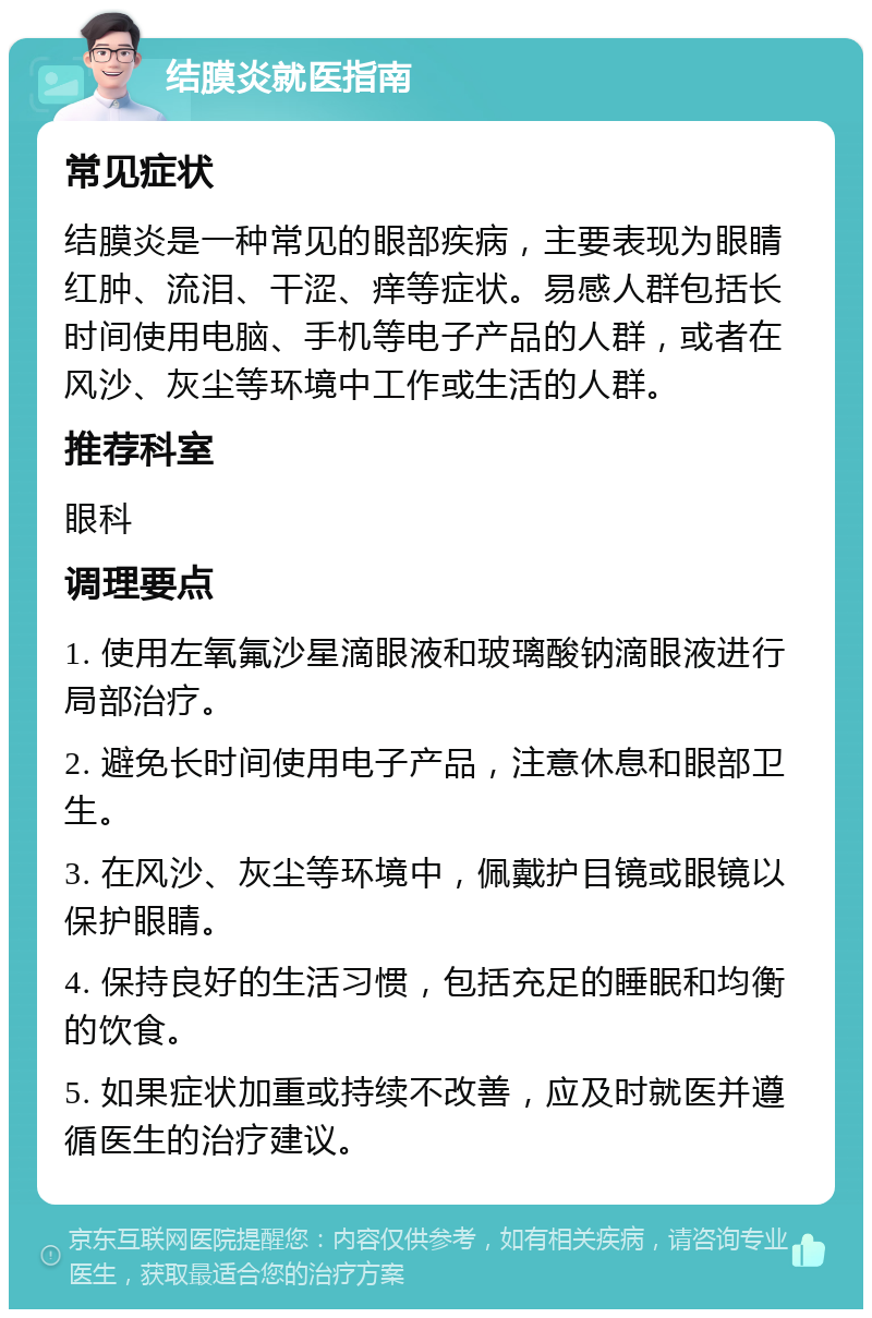 结膜炎就医指南 常见症状 结膜炎是一种常见的眼部疾病，主要表现为眼睛红肿、流泪、干涩、痒等症状。易感人群包括长时间使用电脑、手机等电子产品的人群，或者在风沙、灰尘等环境中工作或生活的人群。 推荐科室 眼科 调理要点 1. 使用左氧氟沙星滴眼液和玻璃酸钠滴眼液进行局部治疗。 2. 避免长时间使用电子产品，注意休息和眼部卫生。 3. 在风沙、灰尘等环境中，佩戴护目镜或眼镜以保护眼睛。 4. 保持良好的生活习惯，包括充足的睡眠和均衡的饮食。 5. 如果症状加重或持续不改善，应及时就医并遵循医生的治疗建议。