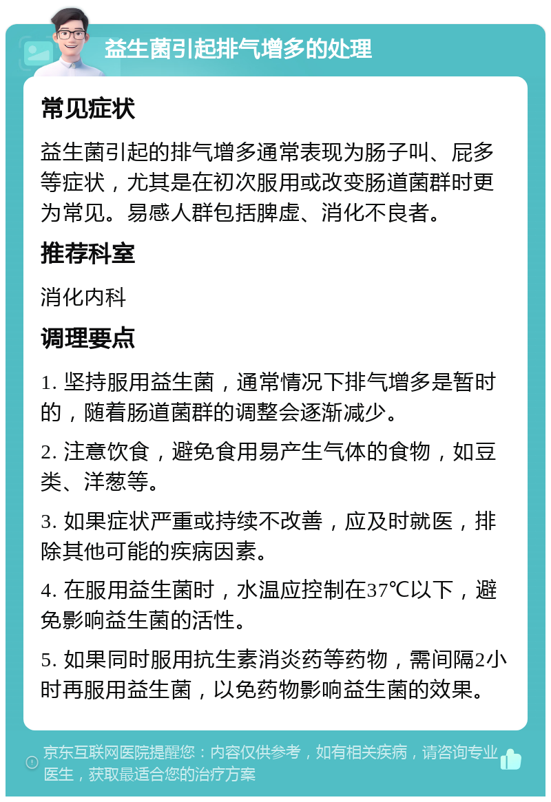 益生菌引起排气增多的处理 常见症状 益生菌引起的排气增多通常表现为肠子叫、屁多等症状，尤其是在初次服用或改变肠道菌群时更为常见。易感人群包括脾虚、消化不良者。 推荐科室 消化内科 调理要点 1. 坚持服用益生菌，通常情况下排气增多是暂时的，随着肠道菌群的调整会逐渐减少。 2. 注意饮食，避免食用易产生气体的食物，如豆类、洋葱等。 3. 如果症状严重或持续不改善，应及时就医，排除其他可能的疾病因素。 4. 在服用益生菌时，水温应控制在37℃以下，避免影响益生菌的活性。 5. 如果同时服用抗生素消炎药等药物，需间隔2小时再服用益生菌，以免药物影响益生菌的效果。