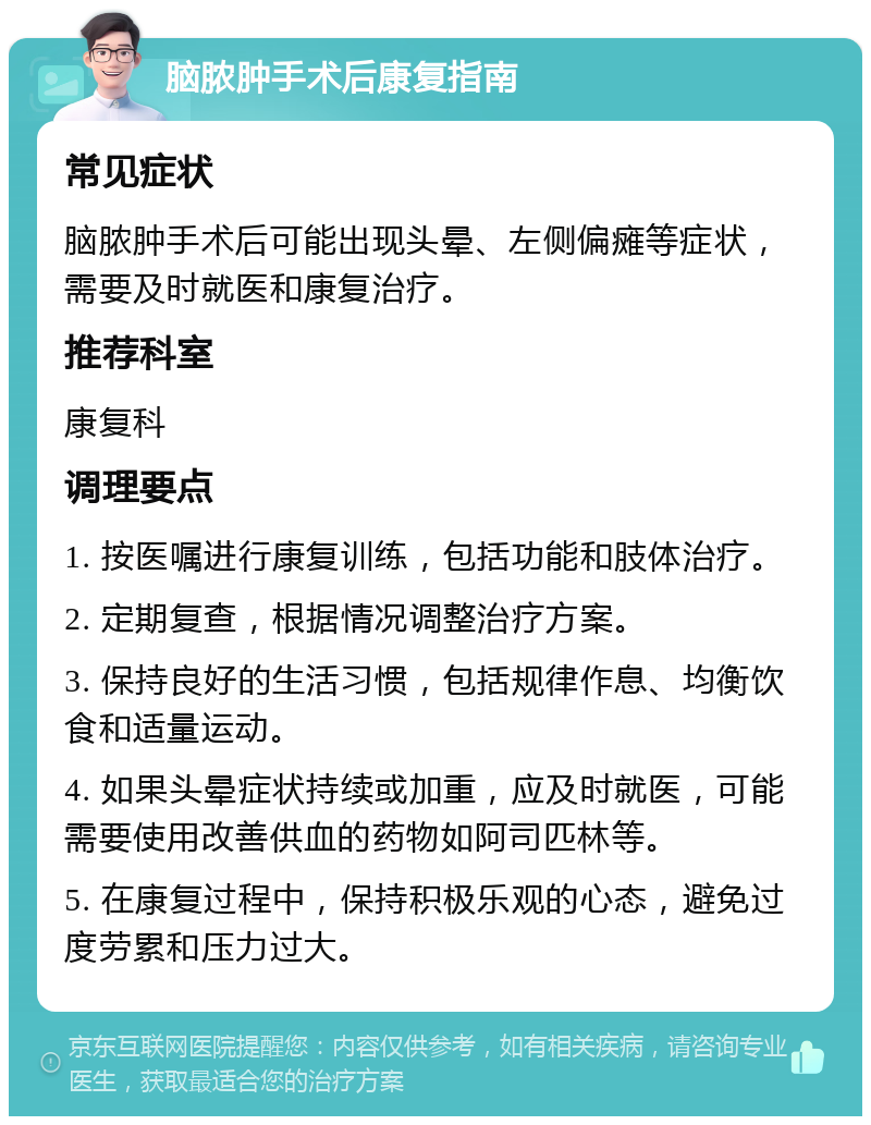 脑脓肿手术后康复指南 常见症状 脑脓肿手术后可能出现头晕、左侧偏瘫等症状，需要及时就医和康复治疗。 推荐科室 康复科 调理要点 1. 按医嘱进行康复训练，包括功能和肢体治疗。 2. 定期复查，根据情况调整治疗方案。 3. 保持良好的生活习惯，包括规律作息、均衡饮食和适量运动。 4. 如果头晕症状持续或加重，应及时就医，可能需要使用改善供血的药物如阿司匹林等。 5. 在康复过程中，保持积极乐观的心态，避免过度劳累和压力过大。