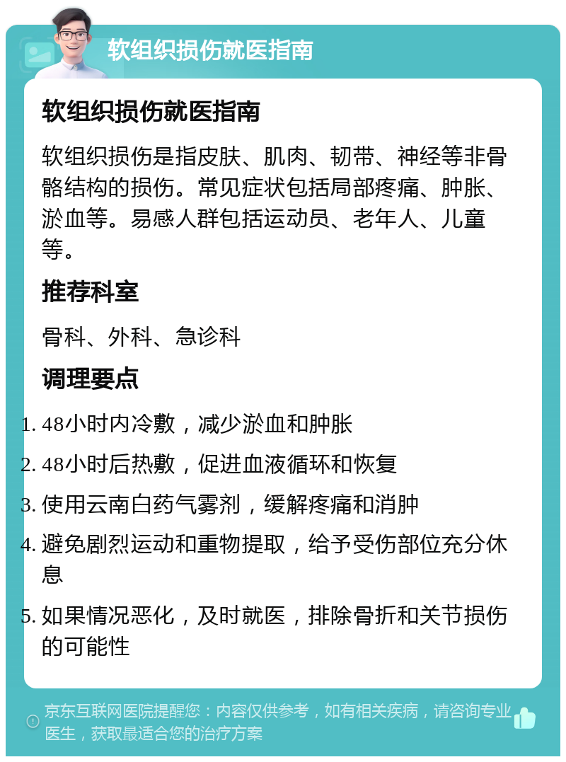 软组织损伤就医指南 软组织损伤就医指南 软组织损伤是指皮肤、肌肉、韧带、神经等非骨骼结构的损伤。常见症状包括局部疼痛、肿胀、淤血等。易感人群包括运动员、老年人、儿童等。 推荐科室 骨科、外科、急诊科 调理要点 48小时内冷敷，减少淤血和肿胀 48小时后热敷，促进血液循环和恢复 使用云南白药气雾剂，缓解疼痛和消肿 避免剧烈运动和重物提取，给予受伤部位充分休息 如果情况恶化，及时就医，排除骨折和关节损伤的可能性