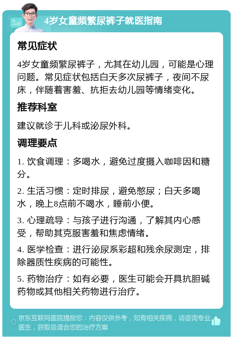 4岁女童频繁尿裤子就医指南 常见症状 4岁女童频繁尿裤子，尤其在幼儿园，可能是心理问题。常见症状包括白天多次尿裤子，夜间不尿床，伴随着害羞、抗拒去幼儿园等情绪变化。 推荐科室 建议就诊于儿科或泌尿外科。 调理要点 1. 饮食调理：多喝水，避免过度摄入咖啡因和糖分。 2. 生活习惯：定时排尿，避免憋尿；白天多喝水，晚上8点前不喝水，睡前小便。 3. 心理疏导：与孩子进行沟通，了解其内心感受，帮助其克服害羞和焦虑情绪。 4. 医学检查：进行泌尿系彩超和残余尿测定，排除器质性疾病的可能性。 5. 药物治疗：如有必要，医生可能会开具抗胆碱药物或其他相关药物进行治疗。