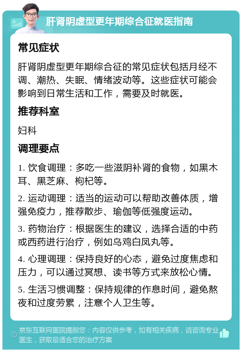 肝肾阴虚型更年期综合征就医指南 常见症状 肝肾阴虚型更年期综合征的常见症状包括月经不调、潮热、失眠、情绪波动等。这些症状可能会影响到日常生活和工作，需要及时就医。 推荐科室 妇科 调理要点 1. 饮食调理：多吃一些滋阴补肾的食物，如黑木耳、黑芝麻、枸杞等。 2. 运动调理：适当的运动可以帮助改善体质，增强免疫力，推荐散步、瑜伽等低强度运动。 3. 药物治疗：根据医生的建议，选择合适的中药或西药进行治疗，例如乌鸡白凤丸等。 4. 心理调理：保持良好的心态，避免过度焦虑和压力，可以通过冥想、读书等方式来放松心情。 5. 生活习惯调整：保持规律的作息时间，避免熬夜和过度劳累，注意个人卫生等。