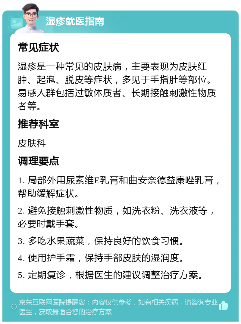 湿疹就医指南 常见症状 湿疹是一种常见的皮肤病，主要表现为皮肤红肿、起泡、脱皮等症状，多见于手指肚等部位。易感人群包括过敏体质者、长期接触刺激性物质者等。 推荐科室 皮肤科 调理要点 1. 局部外用尿素维E乳膏和曲安奈德益康唑乳膏，帮助缓解症状。 2. 避免接触刺激性物质，如洗衣粉、洗衣液等，必要时戴手套。 3. 多吃水果蔬菜，保持良好的饮食习惯。 4. 使用护手霜，保持手部皮肤的湿润度。 5. 定期复诊，根据医生的建议调整治疗方案。