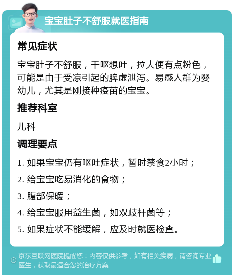 宝宝肚子不舒服就医指南 常见症状 宝宝肚子不舒服，干呕想吐，拉大便有点粉色，可能是由于受凉引起的脾虚泄泻。易感人群为婴幼儿，尤其是刚接种疫苗的宝宝。 推荐科室 儿科 调理要点 1. 如果宝宝仍有呕吐症状，暂时禁食2小时； 2. 给宝宝吃易消化的食物； 3. 腹部保暖； 4. 给宝宝服用益生菌，如双歧杆菌等； 5. 如果症状不能缓解，应及时就医检查。