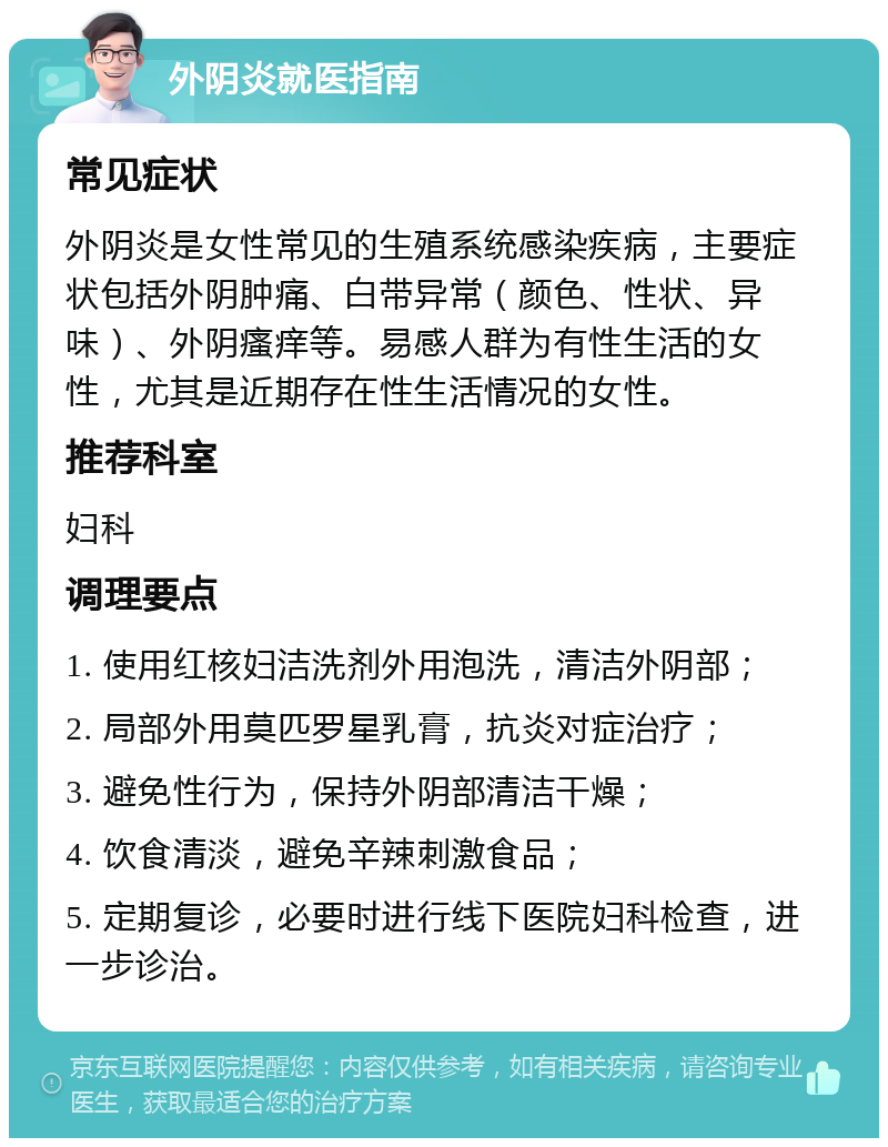 外阴炎就医指南 常见症状 外阴炎是女性常见的生殖系统感染疾病，主要症状包括外阴肿痛、白带异常（颜色、性状、异味）、外阴瘙痒等。易感人群为有性生活的女性，尤其是近期存在性生活情况的女性。 推荐科室 妇科 调理要点 1. 使用红核妇洁洗剂外用泡洗，清洁外阴部； 2. 局部外用莫匹罗星乳膏，抗炎对症治疗； 3. 避免性行为，保持外阴部清洁干燥； 4. 饮食清淡，避免辛辣刺激食品； 5. 定期复诊，必要时进行线下医院妇科检查，进一步诊治。