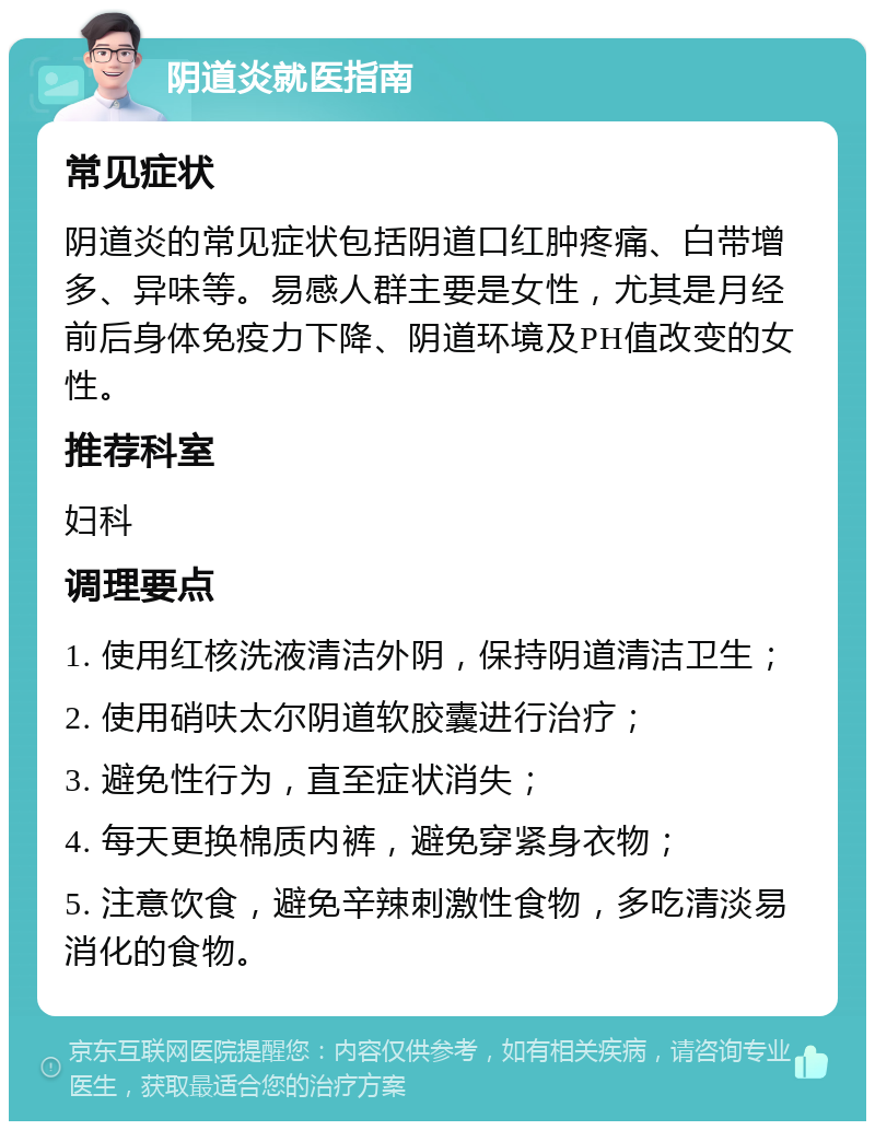 阴道炎就医指南 常见症状 阴道炎的常见症状包括阴道口红肿疼痛、白带增多、异味等。易感人群主要是女性，尤其是月经前后身体免疫力下降、阴道环境及PH值改变的女性。 推荐科室 妇科 调理要点 1. 使用红核洗液清洁外阴，保持阴道清洁卫生； 2. 使用硝呋太尔阴道软胶囊进行治疗； 3. 避免性行为，直至症状消失； 4. 每天更换棉质内裤，避免穿紧身衣物； 5. 注意饮食，避免辛辣刺激性食物，多吃清淡易消化的食物。