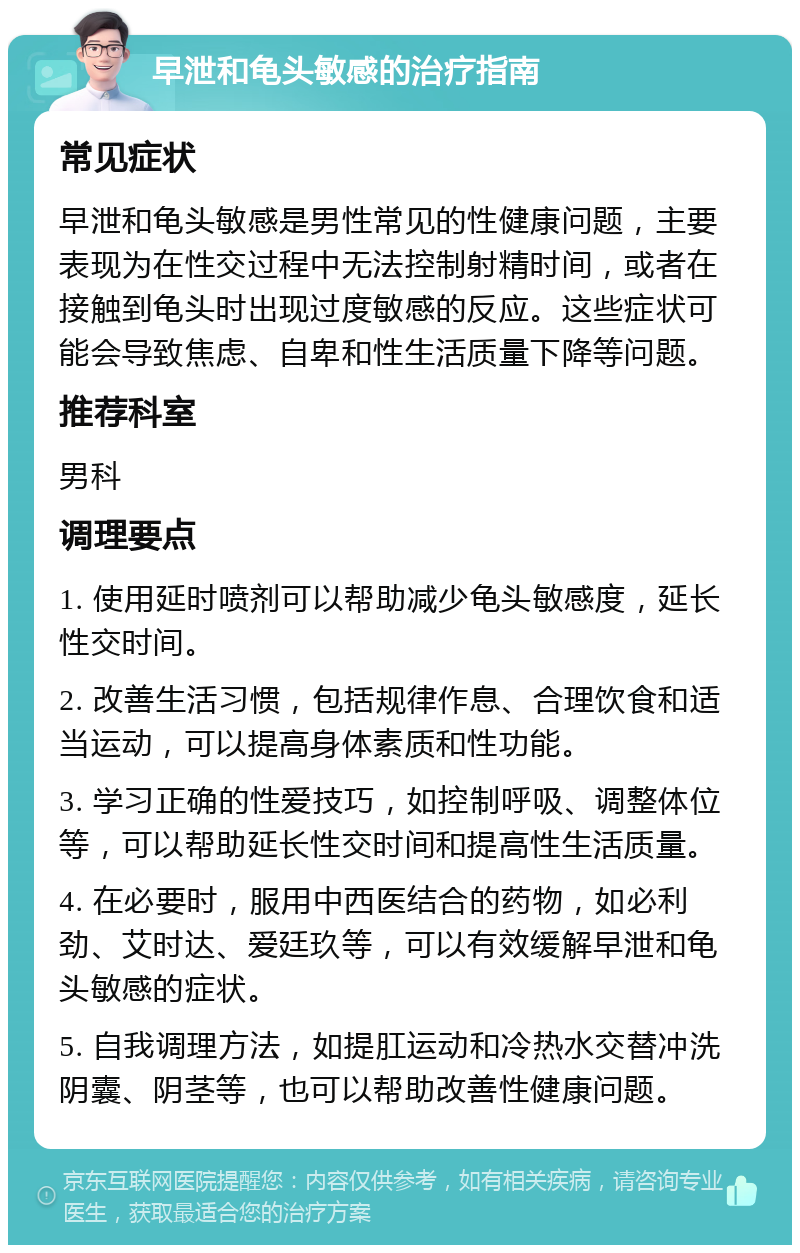 早泄和龟头敏感的治疗指南 常见症状 早泄和龟头敏感是男性常见的性健康问题，主要表现为在性交过程中无法控制射精时间，或者在接触到龟头时出现过度敏感的反应。这些症状可能会导致焦虑、自卑和性生活质量下降等问题。 推荐科室 男科 调理要点 1. 使用延时喷剂可以帮助减少龟头敏感度，延长性交时间。 2. 改善生活习惯，包括规律作息、合理饮食和适当运动，可以提高身体素质和性功能。 3. 学习正确的性爱技巧，如控制呼吸、调整体位等，可以帮助延长性交时间和提高性生活质量。 4. 在必要时，服用中西医结合的药物，如必利劲、艾时达、爱廷玖等，可以有效缓解早泄和龟头敏感的症状。 5. 自我调理方法，如提肛运动和冷热水交替冲洗阴囊、阴茎等，也可以帮助改善性健康问题。