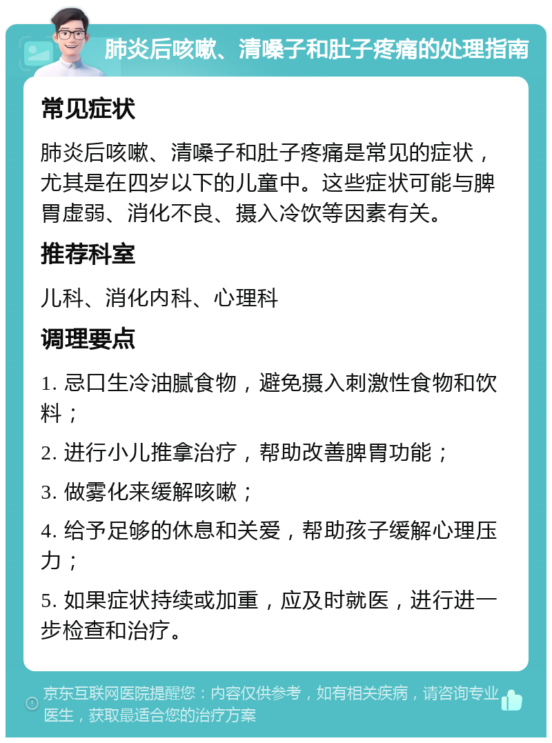 肺炎后咳嗽、清嗓子和肚子疼痛的处理指南 常见症状 肺炎后咳嗽、清嗓子和肚子疼痛是常见的症状，尤其是在四岁以下的儿童中。这些症状可能与脾胃虚弱、消化不良、摄入冷饮等因素有关。 推荐科室 儿科、消化内科、心理科 调理要点 1. 忌口生冷油腻食物，避免摄入刺激性食物和饮料； 2. 进行小儿推拿治疗，帮助改善脾胃功能； 3. 做雾化来缓解咳嗽； 4. 给予足够的休息和关爱，帮助孩子缓解心理压力； 5. 如果症状持续或加重，应及时就医，进行进一步检查和治疗。