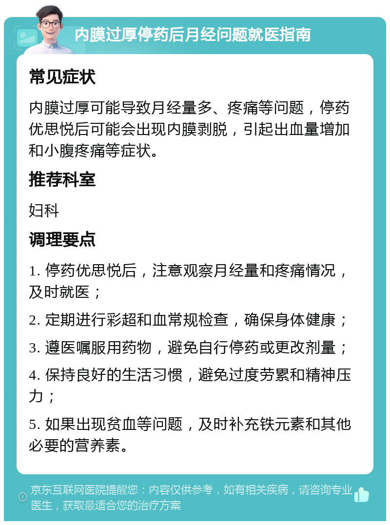 内膜过厚停药后月经问题就医指南 常见症状 内膜过厚可能导致月经量多、疼痛等问题，停药优思悦后可能会出现内膜剥脱，引起出血量增加和小腹疼痛等症状。 推荐科室 妇科 调理要点 1. 停药优思悦后，注意观察月经量和疼痛情况，及时就医； 2. 定期进行彩超和血常规检查，确保身体健康； 3. 遵医嘱服用药物，避免自行停药或更改剂量； 4. 保持良好的生活习惯，避免过度劳累和精神压力； 5. 如果出现贫血等问题，及时补充铁元素和其他必要的营养素。