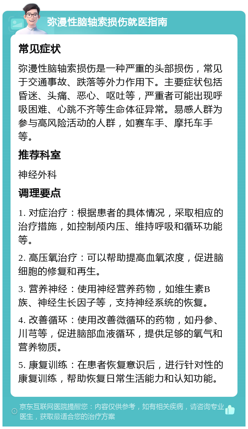 弥漫性脑轴索损伤就医指南 常见症状 弥漫性脑轴索损伤是一种严重的头部损伤，常见于交通事故、跌落等外力作用下。主要症状包括昏迷、头痛、恶心、呕吐等，严重者可能出现呼吸困难、心跳不齐等生命体征异常。易感人群为参与高风险活动的人群，如赛车手、摩托车手等。 推荐科室 神经外科 调理要点 1. 对症治疗：根据患者的具体情况，采取相应的治疗措施，如控制颅内压、维持呼吸和循环功能等。 2. 高压氧治疗：可以帮助提高血氧浓度，促进脑细胞的修复和再生。 3. 营养神经：使用神经营养药物，如维生素B族、神经生长因子等，支持神经系统的恢复。 4. 改善循环：使用改善微循环的药物，如丹参、川芎等，促进脑部血液循环，提供足够的氧气和营养物质。 5. 康复训练：在患者恢复意识后，进行针对性的康复训练，帮助恢复日常生活能力和认知功能。